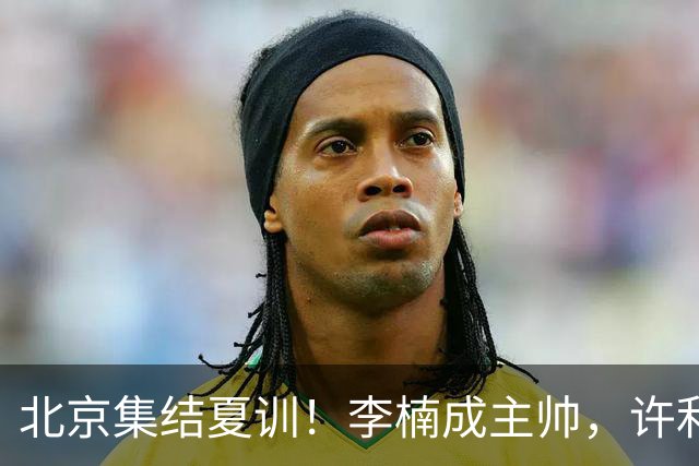 北京集结夏训！李楠成主帅，许利民成总教练，赵睿已归队！